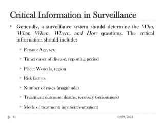 Critical Information in Surveillance
10/09/2024
14
 Generally, a surveillance system should determine the Who,
What, When, Where, and How questions. The critical
information should include:
 Person: Age, sex
 Time: onset of disease, reporting period
 Place: Woreda, region
 Risk factors
 Number of cases (magnitude)
 Treatment outcome: deaths, recovery (seriousness)
 Mode of treatment: inpatient/outpatient
 