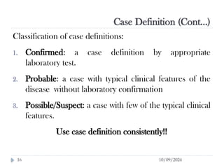 Case Definition (Cont…)
10/09/2024
16
Classification of case definitions:
1. Confirmed: a case definition by appropriate
laboratory test.
2. Probable: a case with typical clinical features of the
disease without laboratory confirmation
3. Possible/Suspect: a case with few of the typical clinical
features.
Use case definition consistently!!
 