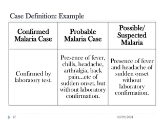 Case Definition: Example
10/09/2024
17
Confirmed
Malaria Case
Probable
Malaria Case
Possible/
Suspected
Malaria
Confirmed by
laboratory test.
Presence of fever,
chills, headache,
arthralgia, back
pain…etc of
sudden onset, but
without laboratory
confirmation.
Presence of fever
and headache of
sudden onset
without
laboratory
confirmation.
 