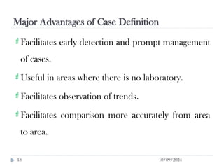 Major Advantages of Case Definition
10/09/2024
18
Facilitates early detection and prompt management
of cases.
Useful in areas where there is no laboratory.
Facilitates observation of trends.
Facilitates comparison more accurately from area
to area.
 