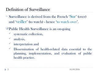 Definition of Surveillance
10/09/2024
2
o Surveillance is derived from the French ‘Sur’ (over)
and ‘veiller’ (to watch) - hence ‘to watch over’.
Public Health Surveillance is an on-going
 systematic collection,
 analysis,
 interpretation and
 Dissemination of health-related data essential to the
planning, implementation, and evaluation of public
health practice.
 