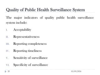 Quality of Public Health Surveillance System
10/09/2024
20
The major indicators of quality public health surveillance
system include:
I. Acceptability
II. Representativeness
III. Reporting completeness
IV. Reporting timeliness
V. Sensitivity of surveillance
VI. Specificity of surveillance
 