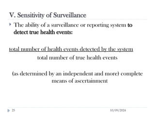 V. Sensitivity of Surveillance
10/09/2024
25
 The ability of a surveillance or reporting system to
detect true health events:
total number of health events detected by the system
total number of true health events
(as determined by an independent and more) complete
means of ascertainment
 