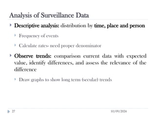 Analysis of Surveillance Data
10/09/2024
27
 Descriptive analysis: distribution by time, place and person
 Frequency of events
 Calculate rates- need proper denominator
 Observe trends: comparison current data with expected
value, identify differences, and assess the relevance of the
difference
 Draw graphs to show long term (secular) trends
 