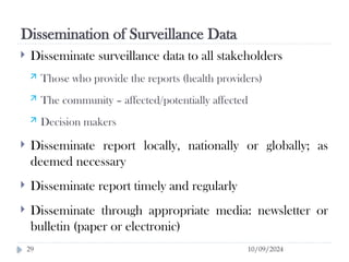 Dissemination of Surveillance Data
10/09/2024
29
 Disseminate surveillance data to all stakeholders
 Those who provide the reports (health providers)
 The community – affected/potentially affected
 Decision makers
 Disseminate report locally, nationally or globally; as
deemed necessary
 Disseminate report timely and regularly
 Disseminate through appropriate media: newsletter or
bulletin (paper or electronic)
 