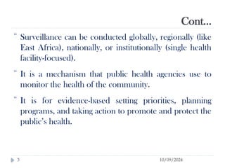 Cont…
10/09/2024
3
 Surveillance can be conducted globally, regionally (like
East Africa), nationally, or institutionally (single health
facility-focused).
 It is a mechanism that public health agencies use to
monitor the health of the community.
 It is for evidence-based setting priorities, planning
programs, and taking action to promote and protect the
public’s health.
 