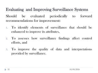 Evaluating and Improving Surveillance Systems
10/09/2024
32
Should be evaluated periodically to forward
recommendations for improvement:
1. To identify elements of surveillance that should be
enhanced to improve its attributes,
2. To assesses how surveillance findings affect control
efforts, and
3. To improve the quality of data and interpretations
provided by surveillance.
 
