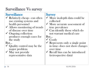 Surveillance Vs survey
10/09/2024
34
Surveillance
 Relatively cheap - can often
use existing systems and
health personnel
 Allows monitoring of trends
of disease over time
 Ongoing collection
produces enough cases for
the study
But…
 Quality control may be the
major problem
 May not provide
representative data
Survey
 More in-depth data could be
collected
 More accurate assessment of
true prevalence
 Can identify those which do
not warrant medical care
But…
 Costly
 Represents only a single point
in time- does not show changes
over time
 Recall bias can be introduced
(retrospective data)
 