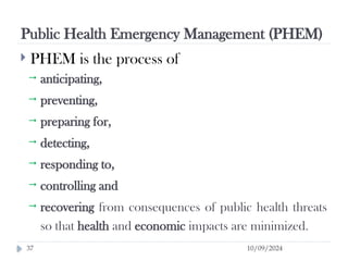 Public Health Emergency Management (PHEM)
10/09/2024
37
 PHEM is the process of
 anticipating,
 preventing,
 preparing for,
 detecting,
 responding to,
 controlling and
 recovering from consequences of public health threats
so that health and economic impacts are minimized.
 