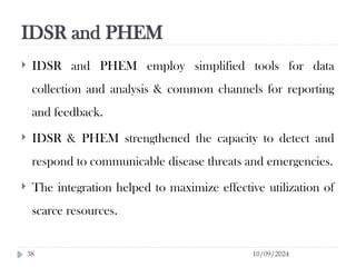 IDSR and PHEM
10/09/2024
38
 IDSR and PHEM employ simplified tools for data
collection and analysis & common channels for reporting
and feedback.
 IDSR & PHEM strengthened the capacity to detect and
respond to communicable disease threats and emergencies.
 The integration helped to maximize effective utilization of
scarce resources.
 