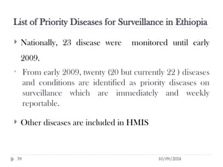 List of Priority Diseases for Surveillance in Ethiopia
10/09/2024
39
 Nationally, 23 disease were monitored until early
2009.
• From early 2009, twenty (20 but currently 22 ) diseases
and conditions are identified as priority diseases on
surveillance which are immediately and weekly
reportable.
 Other diseases are included in HMIS
 