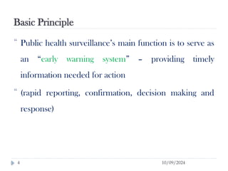 Basic Principle
10/09/2024
4
 Public health surveillance’s main function is to serve as
an “early warning system” – providing timely
information needed for action
 (rapid reporting, confirmation, decision making and
response)
 
