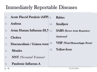 Immediately Reportable Diseases
10/09/2024
40
1. Acute Flaccid Paralysis (AFP) /Polio
2. Anthrax
3. Avian Human Influenza (H1N1)
4. Cholera
5. Dracunculiasis / Guinea worm
6. Measles
7. NNT (Neonatal Tetanus)
8. Pandemic Influenza A
9. Rabies
10. Smallpox
11. SARS (Severe Acute Respiratory
Syndrome)
12. VHF (Viral Hemorrhagic Fever)
13. Yellow fever
 