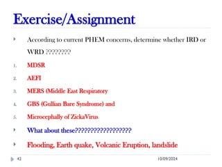 Exercise/Assignment
10/09/2024
42
 According to current PHEM concerns, determine whether IRD or
WRD ????????
1. MDSR
2. AEFI
3. MERS (Middle East Respiratory
4. GBS (Gullian Bare Syndrome) and
5. Microcephally of ZickaVirus
 What about these??????????????????
 Flooding, Earth quake, Volcanic Eruption, landslide
 