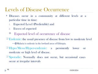 10/09/2024
Levels of Disease Occurrence
46
 Diseases occur in a community at different levels at a
particular time in time:
1. Expected Level (Predictable) and
2. Excess of expected
 Expected level of occurrence of disease
 Endemic: the usual presence of disease from low to moderate level
==Malaria is endemic in the lowland areas of Ethiopia.
 Hypo/Meso/Hyper-endemic: a persistently lower or
moderate or high level of disease.
 Sporadic: Normally does not occur, but occasional cases
occur at irregular intervals
 