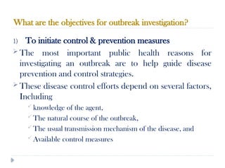 What are the objectives for outbreak investigation?
10/09/2024
52
1) To initiate control & prevention measures
 The most important public health reasons for
investigating an outbreak are to help guide disease
prevention and control strategies.
 These disease control efforts depend on several factors,
Including
 knowledge of the agent,
 The natural course of the outbreak,
 The usual transmission mechanism of the disease, and
 Available control measures
 