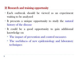 2) Research and training opportunity
10/09/2024
53
o Each outbreak should be viewed as an experiment
waiting to be analyzed
o It presents a unique opportunity to study the natural
history of the disease
o It could be a good opportunity to gain additional
knowledge on
 The impact of prevention and control measures
 The usefulness of new epidemiology and laboratory
techniques
 