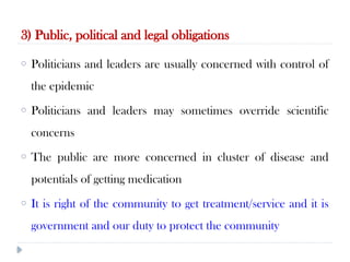 3) Public, political and legal obligations
10/09/2024
54
o Politicians and leaders are usually concerned with control of
the epidemic
o Politicians and leaders may sometimes override scientific
concerns
o The public are more concerned in cluster of disease and
potentials of getting medication
o It is right of the community to get treatment/service and it is
government and our duty to protect the community
 