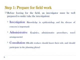 Step 1: Prepare for field work
10/09/2024
57
 Before leaving for the field, an investigator must be well
prepared to under take the investigation:
 Investigation (Knowledge in epidemiology and the disease of
concern is important)
 Administrative (Logistics, administrative procedures, travel
arrangements)
 Consultation (Health workers should know their role, and should
participate in the planning phase)
 