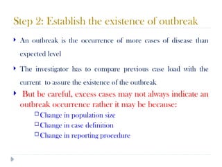 Step 2: Establish the existence of outbreak
10/09/2024
58
 An outbreak is the occurrence of more cases of disease than
expected level
 The investigator has to compare previous case load with the
current to assure the existence of the outbreak
 But be careful, excess cases may not always indicate an
outbreak occurrence rather it may be because:
 Change in population size
 Change in case definition
 Change in reporting procedure
 