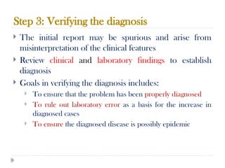 Step 3: Verifying the diagnosis
10/09/2024
59
 The initial report may be spurious and arise from
misinterpretation of the clinical features
 Review clinical and laboratory findings to establish
diagnosis
 Goals in verifying the diagnosis includes:
 To ensure that the problem has been properly diagnosed
 To rule out laboratory error as a basis for the increase in
diagnosed cases
 To ensure the diagnosed disease is possibly epidemic
 