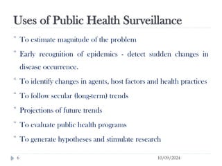 Uses of Public Health Surveillance
10/09/2024
6
 To estimate magnitude of the problem
 Early recognition of epidemics - detect sudden changes in
disease occurrence.
 To identify changes in agents, host factors and health practices
 To follow secular (long-term) trends
 Projections of future trends
 To evaluate public health programs
 To generate hypotheses and stimulate research
 