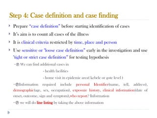 Step 4: Case definition and case finding
10/09/2024
60
 Prepare “case definition” before starting identification of cases
 It’s aim is to count all cases of the illness
 It is clinical criteria restricted by time, place and person
 Use sensitive or "loose case definition” early in the investigation and use
"tight or strict case definition” for testing hypothesis
= We can find additional cases in
- health facilities
- home visit in epidemic area( kebele or gote level )
=Information required include personal Identifier(name, tell, address),
demographic(age, sex, occupation), exposure history, clinical information(date of
onset, outcome, sign and symptom),who report? Information
= we will do line listing by taking the above information
 