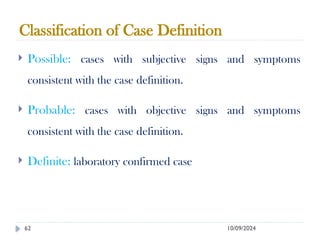 10/09/2024
62
Classification of Case Definition
 Possible: cases with subjective signs and symptoms
consistent with the case definition.
 Probable: cases with objective signs and symptoms
consistent with the case definition.
 Definite: laboratory confirmed case
 