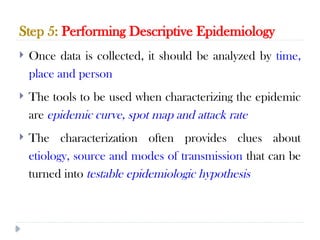 Step 5: Performing Descriptive Epidemiology
10/09/2024
63
 Once data is collected, it should be analyzed by time,
place and person
 The tools to be used when characterizing the epidemic
are epidemic curve, spot map and attack rate
 The characterization often provides clues about
etiology, source and modes of transmission that can be
turned into testable epidemiologic hypothesis
 