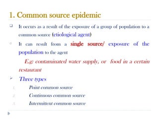 1. Common source epidemic
10/09/2024
65
 It occurs as a result of the exposure of a group of population to a
common source (etiological agent)
o It can result from a single source/ exposure of the
population to the agent
E.g: contaminated water supply, or food in a certain
restaurant
 Three types
1. Point common source
2. Continuous common source
3. Intermittent common source
 