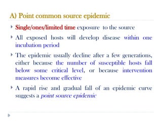 A) Point common source epidemic
10/09/2024
66
 Single/ones/limited time exposure to the source
 All exposed hosts will develop disease within one
incubation period
 The epidemic usually decline after a few generations,
either because the number of susceptible hosts fall
below some critical level, or because intervention
measures become effective
 A rapid rise and gradual fall of an epidemic curve
suggests a point source epidemic
 