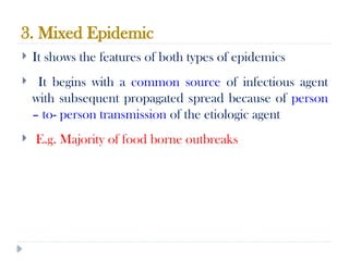 3. Mixed Epidemic
10/09/2024
72
 It shows the features of both types of epidemics
 It begins with a common source of infectious agent
with subsequent propagated spread because of person
– to- person transmission of the etiologic agent
 E.g. Majority of food borne outbreaks
 