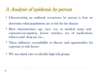 3. Analysis of epidemic by person
10/09/2024
75
 Characterizing an outbreak occurrence by person is how we
determine what populations are at risk for the disease
 Host characteristics: age, race, sex, or medical status and
exposures-occupation, leisure activities, use of medications,
tobacco and drug use etc…
 These influence susceptibility to disease and opportunities for
exposure to risk factors
 We use attack rates to identify high risk groups
 