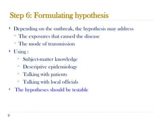 Step 6: Formulating hypothesis
10/09/2024
76
 Depending on the outbreak, the hypothesis may address
 The exposures that caused the disease
 The mode of transmission
 Using :
 Subject-matter knowledge
 Descriptive epidemiology
 Talking with patients
 Talking with local officials
 The hypotheses should be testable
 