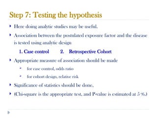 Step 7: Testing the hypothesis
10/09/2024
77
 Here doing analytic studies may be useful.
 Association between the postulated exposure factor and the disease
is tested using analytic design
1. Case control 2. Retrospective Cohort
 Appropriate measure of association should be made
 for case control, odds ratio
 for cohort design, relative risk
 Significance of statistics should be done,
 (Chi-square is the appropriate test, and P-value is estimated at 5 %.)
 