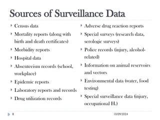 Sources of Surveillance Data
10/09/2024
8
 Census data
 Mortality reports (along with
birth and death certificates)
 Morbidity reports
 Hospital data
 Absenteeism records (school,
workplace)
 Epidemic reports
 Laboratory reports and records
 Drug utilization records
 Adverse drug reaction reports
 Special surveys (research data,
serologic surveys)
 Police records (injury, alcohol-
related)
 Information on animal reservoirs
and vectors
 Environmental data (water, food
testing)
 Special surveillance data (injury,
occupational H.)
 