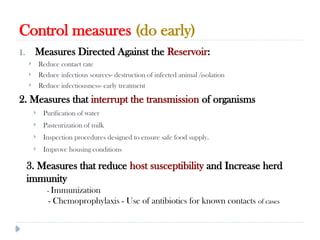 Control measures (do early)
10/09/2024
80
1. Measures Directed Against the Reservoir:
 Reduce contact rate
 Reduce infectious sources- destruction of infected animal /isolation
 Reduce infectiousness- early treatment
2. Measures that interrupt the transmission of organisms
 Purification of water
 Pasteurization of milk
 Inspection procedures designed to ensure safe food supply.
 Improve housing conditions
3. Measures that reduce host susceptibility and Increase herd
immunity
- Immunization
- Chemoprophylaxis - Use of antibiotics for known contacts of cases
 
