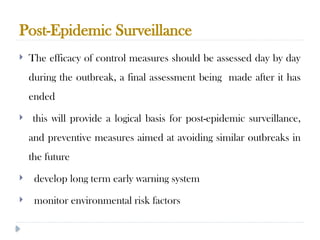 Post-Epidemic Surveillance
10/09/2024
83
 The efficacy of control measures should be assessed day by day
during the outbreak, a final assessment being made after it has
ended
 this will provide a logical basis for post-epidemic surveillance,
and preventive measures aimed at avoiding similar outbreaks in
the future
 develop long term early warning system
 monitor environmental risk factors
 
