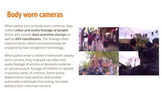 Body worn cameras
When police turn on body-worn cameras, they
collect video and audio footage of people.
Some also include date and time stamps as
well as GPS coordinates. The footage often
captures faces, which could potentially be
analyzed by face recognition technology.
When police enter a citizen’s home with a body-
worn camera, they may pick up video and
audio footage of victims of domestic violence
or sexual assault, footage of children or people
in various states of undress. Some police
departments have policies that protect
vulnerable individuals from being recorded
without their informed consent.
 