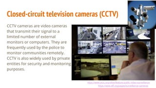 Closed-circuit television cameras (CCTV)
CCTV cameras are video cameras
that transmit their signal to a
limited number of external
monitors or computers. They are
frequently used by the police to
monitor communities remotely.
CCTV is also widely used by private
entities for security and monitoring
purposes.
https://www.aclu.org/other/feature-public-video-surveillance
https://www.eff.org/pages/surveillance-cameras
 