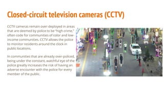 Closed-circuit television cameras (CCTV)
CCTV cameras remain over-deployed in areas
that are deemed by police to be “high crime,”
often code for communities of color and low-
income communities. CCTV allows the police
to monitor residents around the clock in
public locations.
In communities that are already over-policed,
being under the constant, watchful eye of the
police greatly increases the risk of having an
adverse encounter with the police for every
member of the public.
 
