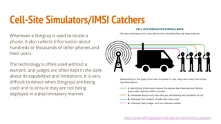 Cell-Site Simulators/IMSI Catchers
Whenever a Stingray is used to locate a
phone, it also collects information about
hundreds or thousands of other phones and
their users.
The technology is often used without a
warrant, and judges are often kept in the dark
about its capabilities and limitations. It is very
difficult to detect when Stingrays are being
used and to ensure they are not being
deployed in a discriminatory manner.
https://www.eff.org/pages/cell-site-simulatorsimsi-catchers
 