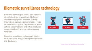 Biometric surveillance technology
Biometric technologies allow a person to be
identified using a physical trait. No longer
limited to fingerprints and DNA, publicly
known traits such as a person’s face or voice
can now be run against Department of Motor
Vehicle, social network, and other databases
to secretly identify and track almost every
American.
Biometric surveillance technology includes
facial, voice, iris, and gait-recognition software
and databases.
https://www.eff.org/issues/biometrics
 