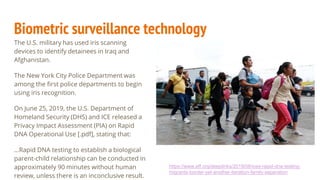 Biometric surveillance technology
The U.S. military has used iris scanning
devices to identify detainees in Iraq and
Afghanistan.
The New York City Police Department was
among the first police departments to begin
using iris recognition.
On June 25, 2019, the U.S. Department of
Homeland Security (DHS) and ICE released a
Privacy Impact Assessment (PIA) on Rapid
DNA Operational Use [.pdf], stating that:
...Rapid DNA testing to establish a biological
parent-child relationship can be conducted in
approximately 90 minutes without human
review, unless there is an inconclusive result.
https://www.eff.org/deeplinks/2019/08/ices-rapid-dna-testing-
migrants-border-yet-another-iteration-family-separation
 