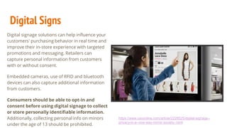 Digital Signs
Digital signage solutions can help influence your
customers' purchasing behavior in real time and
improve their in-store experience with targeted
promotions and messaging. Retailers can
capture personal information from customers
with or without consent.
Embedded cameras, use of RFID and bluetooth
devices can also capture additional information
from customers.
Consumers should be able to opt-in and
consent before using digital signage to collect
or store personally identifiable information.
Additionally, collecting personal info on minors
under the age of 13 should be prohibited.
https://www.csoonline.com/article/2228525/digital-signage--
privacy-in-a--one-way-mirror-society-.html
 