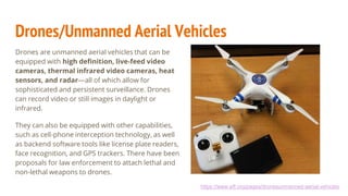 Drones/Unmanned Aerial Vehicles
Drones are unmanned aerial vehicles that can be
equipped with high definition, live-feed video
cameras, thermal infrared video cameras, heat
sensors, and radar—all of which allow for
sophisticated and persistent surveillance. Drones
can record video or still images in daylight or
infrared.
They can also be equipped with other capabilities,
such as cell-phone interception technology, as well
as backend software tools like license plate readers,
face recognition, and GPS trackers. There have been
proposals for law enforcement to attach lethal and
non-lethal weapons to drones.
https://www.eff.org/pages/dronesunmanned-aerial-vehicles
 