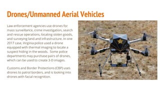 Drones/Unmanned Aerial Vehicles
Law enforcement agencies use drones for
mass surveillance, crime investigation, search
and rescue operations, locating stolen goods,
and surveying land and infrastructure. In one
2017 case, Virginia police used a drone
equipped with thermal imaging to locate a
suspect hiding in the woods. Some police
departments may purchase pairs of drones,
which can be used to create 3-D images.
Customs and Border Protections (CBP) uses
drones to patrol borders, and is looking into
drones with facial recognition.
 
