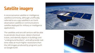 Satellite imagery
A reconnaissance satellite or intelligence
satellite (commonly, although unofficially,
referred to as a spy satellite) is an Earth
observation satellite or communications
satellite deployed for military or intelligence
applications.
The satellites and aircraft sensors will be able
to penetrate cloud cover, detect chemical
traces, and identify objects in buildings and
"underground bunkers", and will provide real-
time video at much higher resolutions than
the still-images produced by programs such
as Google Earth
 