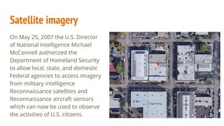 Satellite imagery
On May 25, 2007 the U.S. Director
of National Intelligence Michael
McConnell authorized the
Department of Homeland Security
to allow local, state, and domestic
Federal agencies to access imagery
from military intelligence
Reconnaissance satellites and
Reconnaissance aircraft sensors
which can now be used to observe
the activities of U.S. citizens.
 