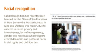 Facial recognition
Facial Recognition has recently been
banned for the Cities of San Francisco
in May, Somerville, Massachusetts, in
June and Oakland this month, due to
concerns around privacy and
intrusiveness, lack of transparency,
gender and race bias; which triggers
ethical dilemmas and potential harm
in civil rights and civil liberties.
 